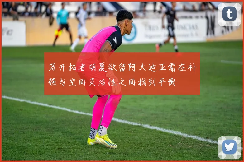 若开拓者明夏欲留阿夫迪亚需在补强与空间灵活性之间找到平衡