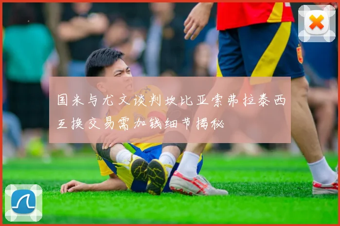 国米与尤文谈判坎比亚索弗拉泰西互换交易需加钱细节揭秘