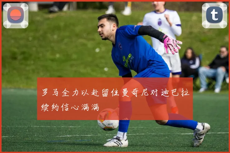 罗马全力以赴留住曼奇尼对迪巴拉续约信心满满