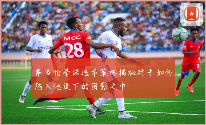 弗洛伦蒂诺选举策略揭秘对手如何陷入他设下的阴影之中