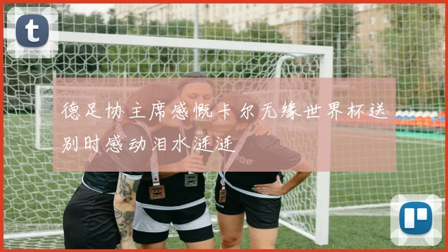 德足协主席感慨卡尔无缘世界杯送别时感动泪水涟涟