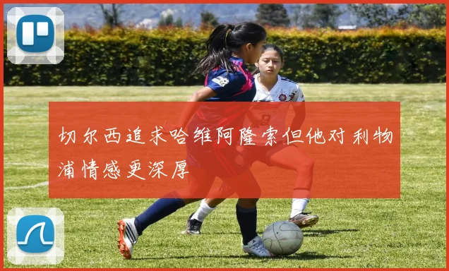 切尔西追求哈维阿隆索但他对利物浦情感更深厚