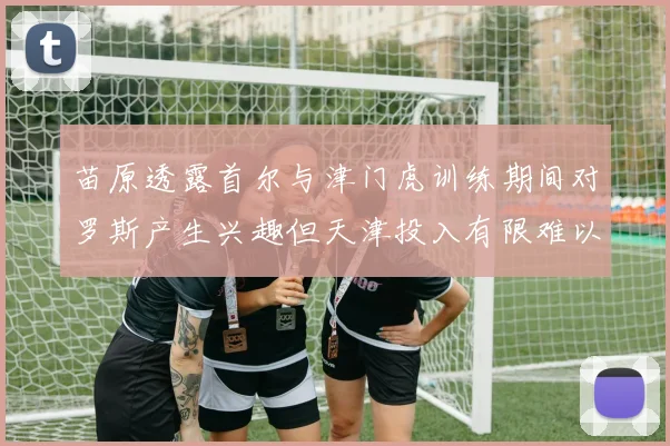 苗原透露首尔与津门虎训练期间对罗斯产生兴趣但天津投入有限难以引进
