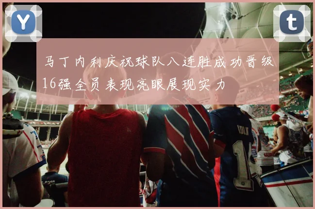 马丁内利庆祝球队八连胜成功晋级16强全员表现亮眼展现实力