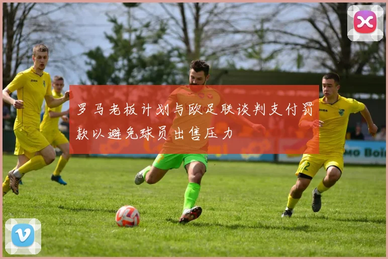 罗马老板计划与欧足联谈判支付罚款以避免球员出售压力