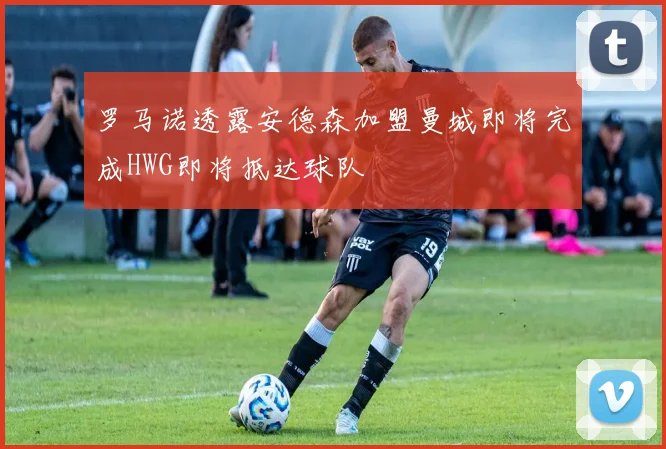 罗马诺透露安德森加盟曼城即将完成HWG即将抵达球队
