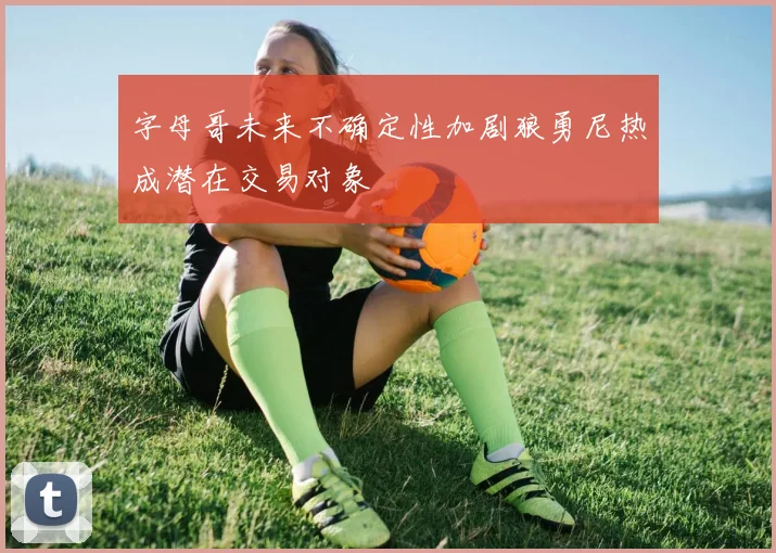 字母哥未来不确定性加剧狼勇尼热成潜在交易对象