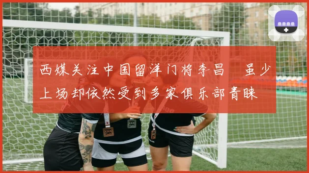 西媒关注中国留洋门将李昌祎虽少上场却依然受到多家俱乐部青睐