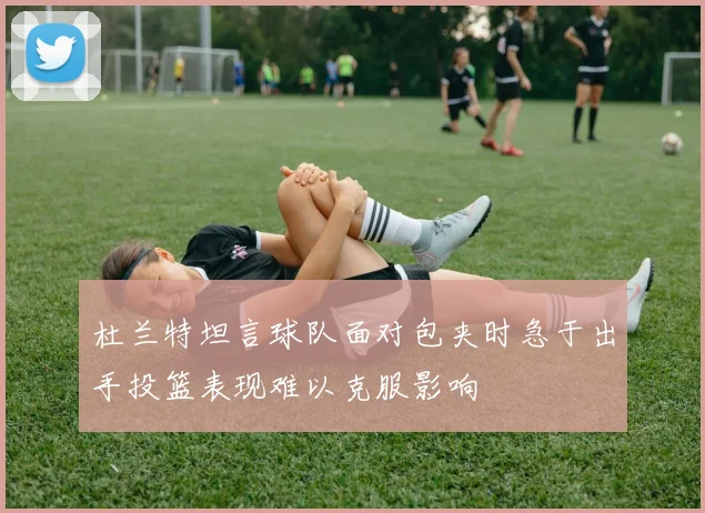 杜兰特坦言球队面对包夹时急于出手投篮表现难以克服影响