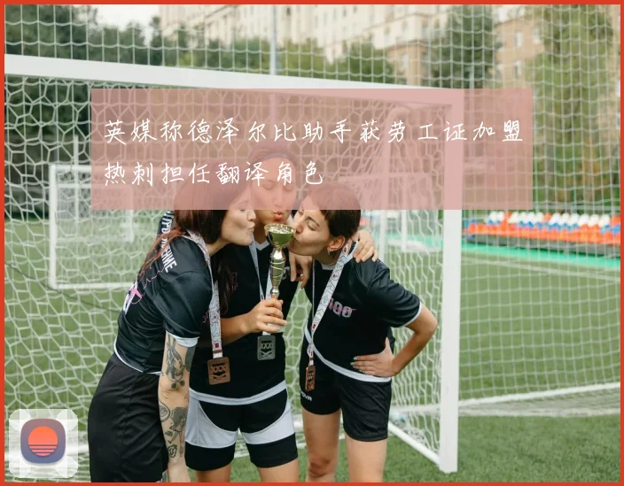 英媒称德泽尔比助手获劳工证加盟热刺担任翻译角色
