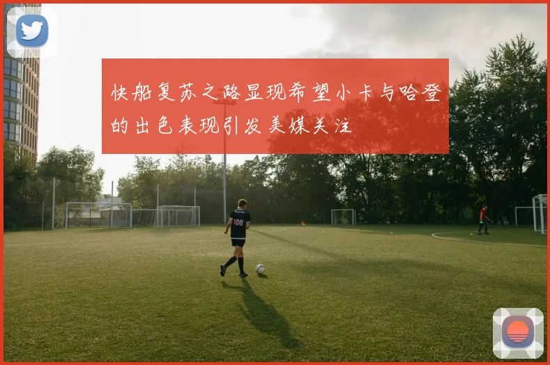 快船复苏之路显现希望小卡与哈登的出色表现引发美媒关注