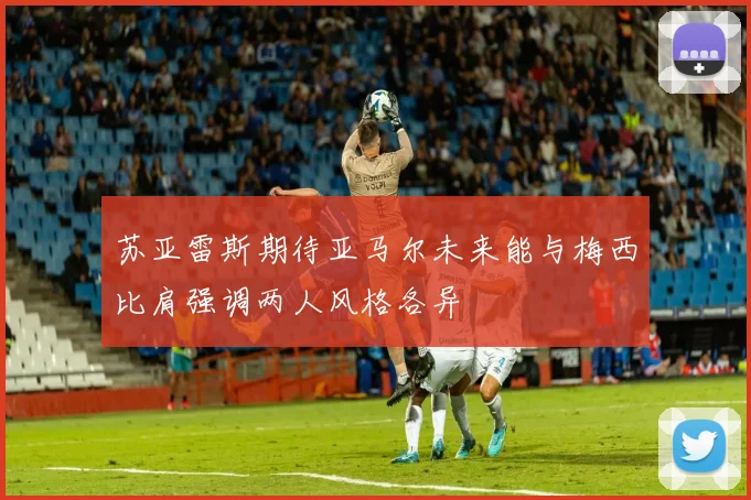 苏亚雷斯期待亚马尔未来能与梅西比肩强调两人风格各异