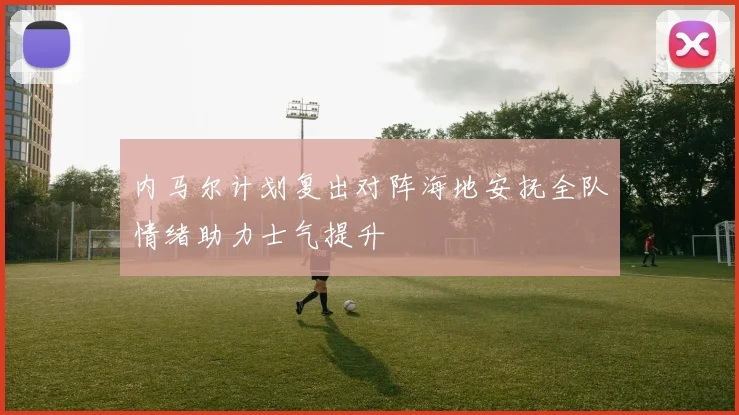 内马尔计划复出对阵海地安抚全队情绪助力士气提升