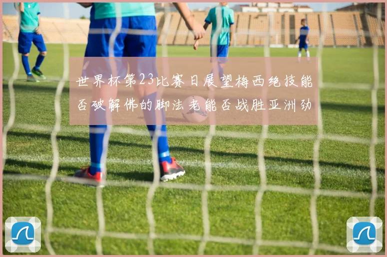 世界杯第23比赛日展望梅西绝技能否破解佛的脚法老能否战胜亚洲劲旅