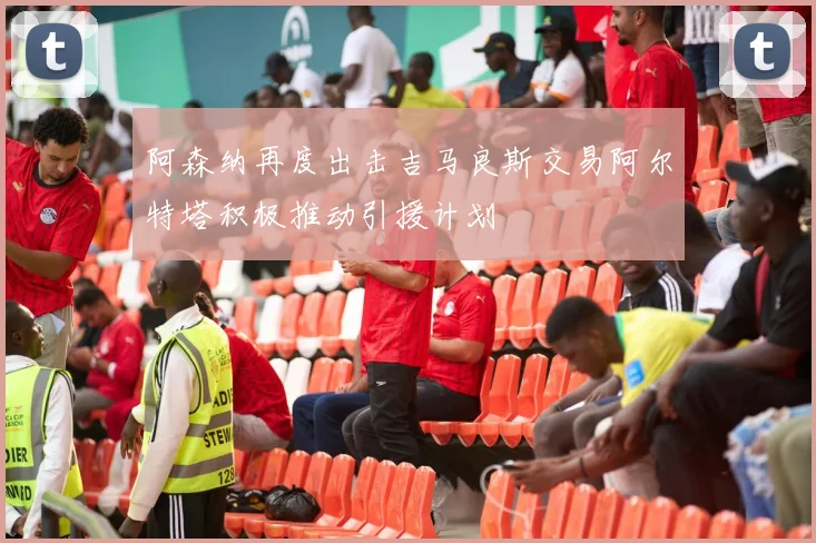 阿森纳再度出击吉马良斯交易阿尔特塔积极推动引援计划