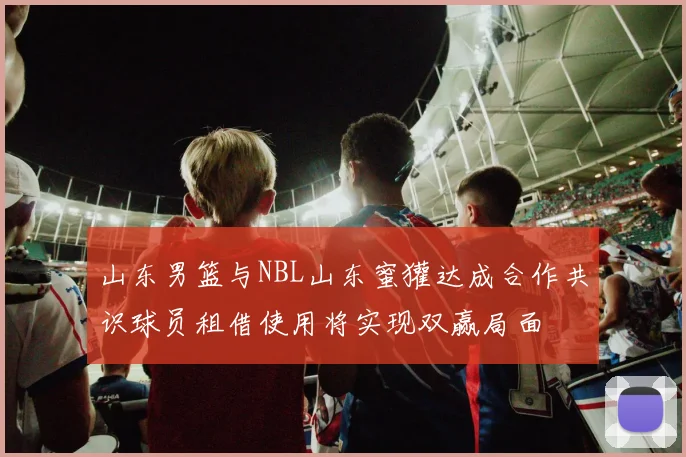 山东男篮与NBL山东蜜獾达成合作共识球员租借使用将实现双赢局面