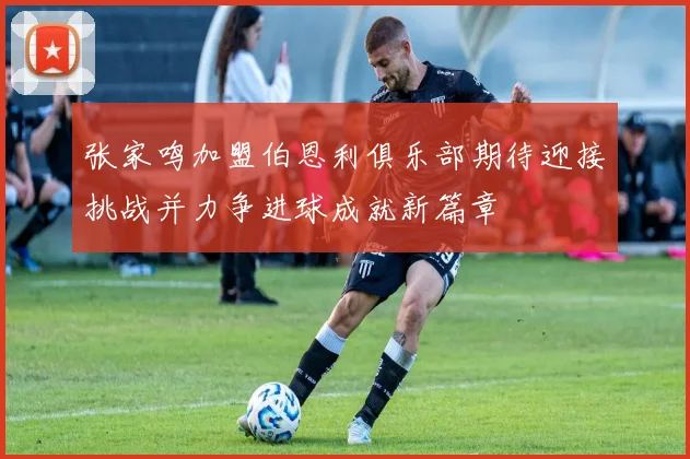 张家鸣加盟伯恩利俱乐部期待迎接挑战并力争进球成就新篇章