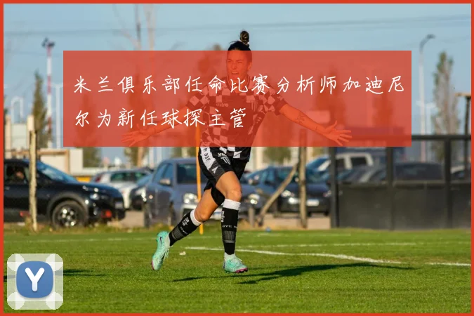 米兰俱乐部任命比赛分析师加迪尼尔为新任球探主管