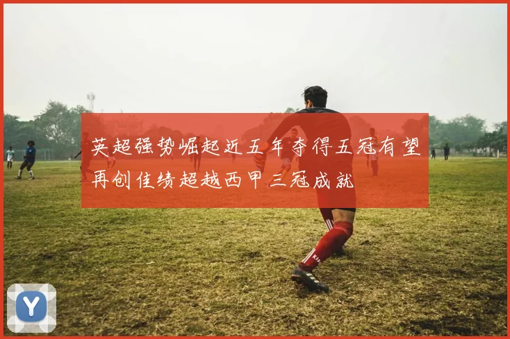 英超强势崛起近五年夺得五冠有望再创佳绩超越西甲三冠成就