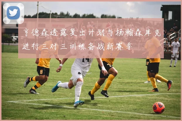 亨德森透露复出计划与杨瀚森库克进行三对三训练备战新赛季