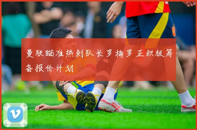 曼联瞄准热刺队长罗梅罗正积极筹备报价计划