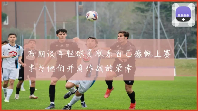 布朗谈年轻球员联系自己感慨上赛季与他们并肩作战的荣幸