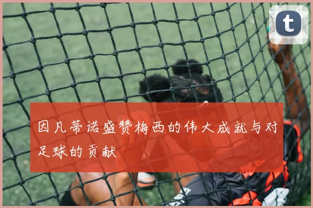 因凡蒂诺盛赞梅西的伟大成就与对足球的贡献