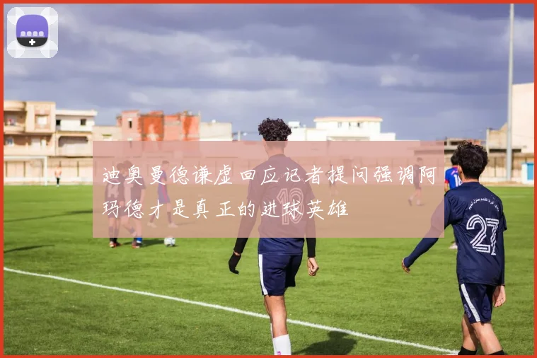 迪奥曼德谦虚回应记者提问强调阿玛德才是真正的进球英雄