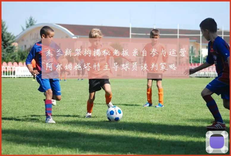 米兰新架构揭秘老板亲自参与运营阿尔姆施塔特主导球员谈判策略
