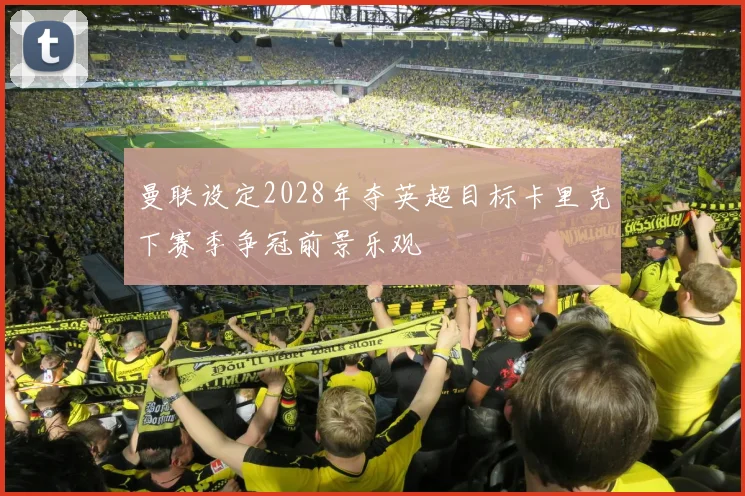 曼联设定2028年夺英超目标卡里克下赛季争冠前景乐观